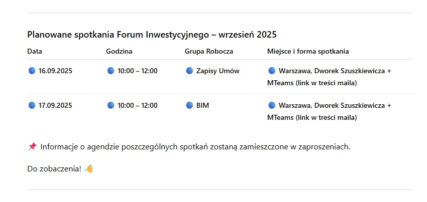 Planowane spotkania Forum Inwestycyjnego - wrzesień 2025. 16.09.2025, godz. 10:00 - 12:00, Grupa Robocza: Zapisy Umów, Miejsce i forma spotkania: Warszawa, Dworek Szuszkiewicza + MTeams (link w treści maila). 19.09.2025, godz. 1000 - 12:00, Grupa Robocza: BIM, Miejsce i forma spotkania: Warszawa, Dworek Szuszkiewicza + MTeams (link w treści maila) * Informacje o agendzie poszczególnych spotkań zostaną zamieszczone w zaproszeniach.