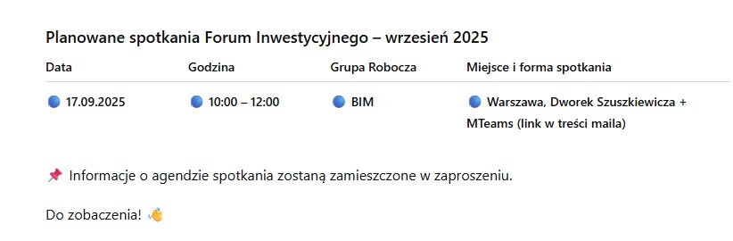Planowane spotkania Forum Inwestycyjnego - wrzesień 2025. 17.09.2025, godz. 10:00 - 12:00, Grupa Robocza: BIM, Miejsce i forma spotkania: Warszawa, Dworek Szuszkiewicza + MTeams (link w treści maila) * Informacje o agendzie spotkania zostaną zamieszczone w zaproszeniu.